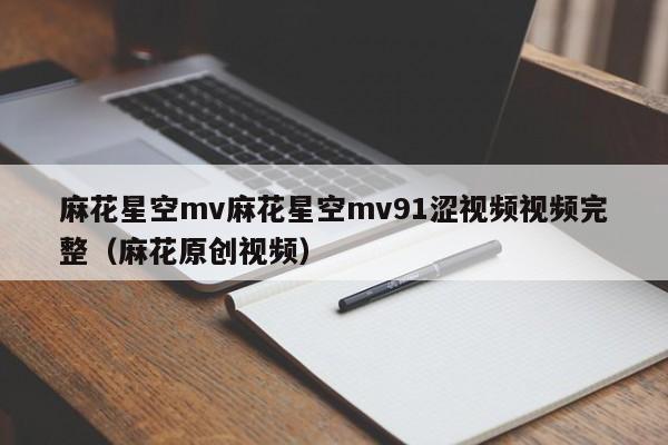 麻花星空mv麻花星空mv91涩视频视频完整（麻花原创视频）