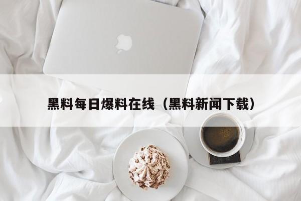 黑料每日爆料在线（黑料新闻下载）