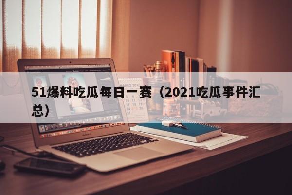 51爆料吃瓜每日一赛（2021吃瓜事件汇总）