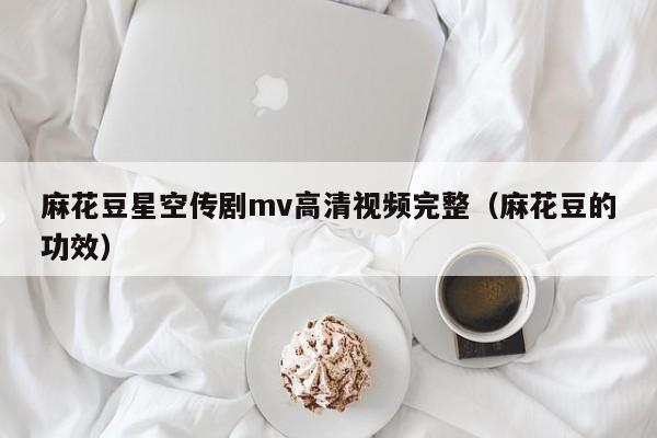 麻花豆星空传剧mv高清视频完整（麻花豆的功效）