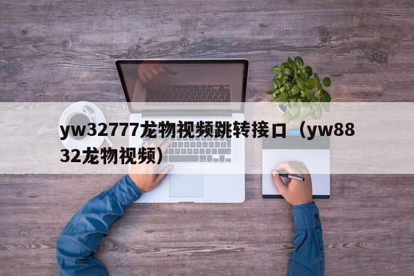 yw32777龙物视频跳转接口（yw8832龙物视频）
