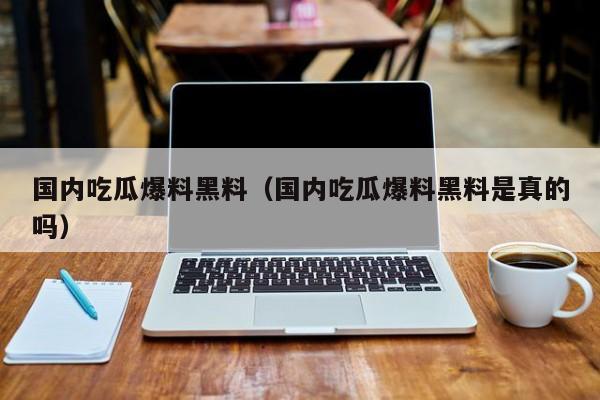 国内吃瓜爆料黑料（国内吃瓜爆料黑料是真的吗）