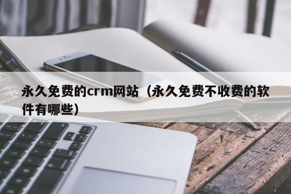 永久免费的crm网站（永久免费不收费的软件有哪些）