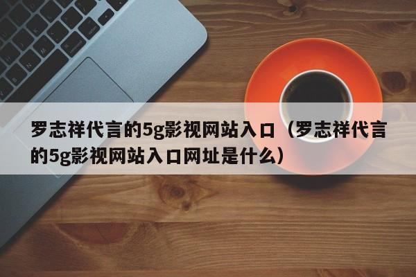 罗志祥代言的5g影视网站入口（罗志祥代言的5g影视网站入口网址是什么）