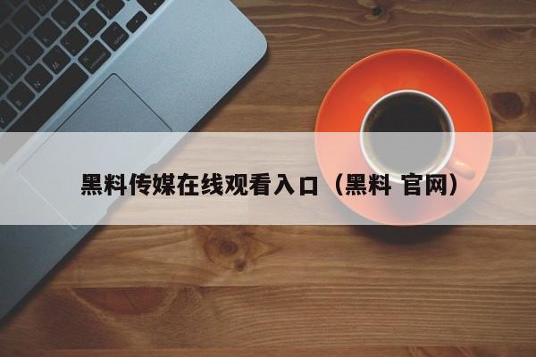 黑料传媒在线观看入口（黑料 官网）