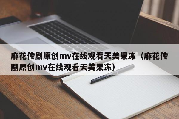 麻花传剧原创mv在线观看天美果冻（麻花传剧原创mv在线观看天美果冻）